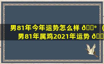 男81年今年运势怎么样 💮 （男81年属鸡2021年运势 🐘 及运程每月运程）